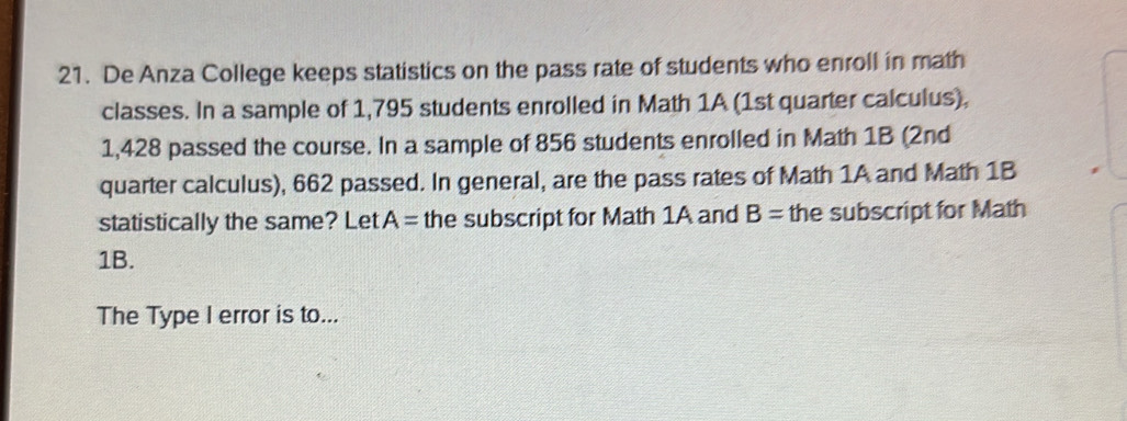 De Anza College keeps statistics on the pass rate of students who enroll in math 
classes. In a sample of 1,795 students enrolled in Math 1A (1st quarter calculus),
1,428 passed the course. In a sample of 856 students enrolled in Math 1B (2nd 
quarter calculus), 662 passed. In general, are the pass rates of Math 1A and Math 1B 
statistically the same? Let A= the subscript for Math 1A and B= the subscript for Math 
1B. 
The Type I error is to...