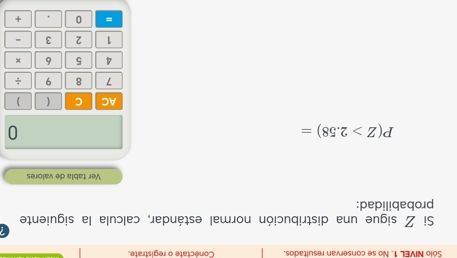 Sólo NIVEL 1. No se conservan resultados. Conéctate o regístrate. 
Si Z sigue una distribución normal estándar, calcula la siguiente 
probabilidad: 
Ver tabla de valores
P(Z>2.58)=
0 
AC C ( )
7 8 9 ÷
4 5 6
1 2 3 - 
= 0 
+