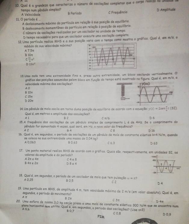 A IC
10. Qual é a grandeza que caracteriza o número de oscilações completas que o corpo resiza aa Ussal a
tempo num pêndulo simples?
A Velocidade B Período C Frequência D Amplitude
11. O período é .
A deslocamenta máximo da partícula em relação à sua posição de equilíbrio
B deslocamento momemtâneo da partícula em relação à posição de equilíbrio.
C número de oscilações realizadas por um oscilador na unidade de tempo.
D tempo necessário para que um oscilador execute uma oscilação completa.
12.Uma partícula realiza MHS e a sua posição varia com o tempo como mostra o gráfico. Qual é, em m/s, o
módulo da sua velocidade máxima?
A 7,5π
B 10π
 15/8 π^2
D 15π^2
13.Uma mola tem uma extremidade fixa e, preso outra extremidade, um bloco ascilando verticalmente. O
gráfico das posições assumidas pelom bloco em função do tempo está mostrado na figura. Qual é, em m/s, a
velocidade máxima das oscilações? 
A0
B 10π
C 15π
D 20π
14. Um pêndulo de mola oscila em torno duma posição de equilíprio de acordo com a equação y(t)=2sec t π /8 t(51)
Qual é, em metros a amplitude das osculações?
A 1 B 2 C π/6 D 6
15.A frequência das oscilações de um pêndulo simples de comprimento L é de 4Hz. Se o comprimento do
pêndulo for aumentado 4 vezes, qual seró, em Hz, o novo valor da frequência?
A 2 B 4 C B D 16
16. Qual é, em segundos, o período de oscilações de um pêndulo de mola de constante elástica k=4 N/m, quando
se coloca na sua extremidade uma massa de 0.04 kg?
A 0,063 B 0.63 C 6,3 D 63
17. Um ponto material realiza MHS de acordo com o gráfico. Quais são, respectivamente, em unidades SI, as
valores da amplitude e do período?
A 2π e 4π C 4 e 8
B 4π e 2π D 8 e 4 
18. Qual é, em segundos, o período de um oscilador de mola que tem pulsação u=n
A 0,25 B 0.5 C 2 D 4
19. Uma partícula em MHS, de amplitude 4 m, tem veocidade máxima de 2 m/s (em valor absoluto). Qual é, em
segundos, o período do movimento?
A π B 2π C 3π D 4π
20. Uma esfera de massa 3,0 kg oscila presa a uma mola de constante elástica 300 N/m que se encontra num
plano horizontal sem atrito. Qual é, em segundos, o período das oscilações? (Use x=3
A 0,6 B 0,7 C O,B
D0,9