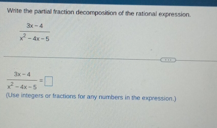 Write the partial fraction decomposition of the rational expression.
 (3x-4)/x^2-4x-5 
 (3x-4)/x^2-4x-5 =□
(Use integers or fractions for any numbers in the expression.)