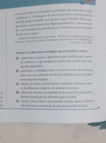 está contorcido e os membros posteriores são achatados contra
o abdômen. [...] A imagem da vaca em queda é indissociável do
sinal de grade vermelho que aparece logo à frente. Vários pes
quisadores compararam essa figura geométrica a uma armadi.
lha, mas a imaginação paleolítica era certamente mais compleza
do que parece agora.
MUSEU DE ARQUBOLOGIA NACIONAL - FRANÇA. The Failing Cow Traducie
das autores. Disponivel em: https://archeologie.colture.fr/lascaus/es/mediathaqe
Acasso em: 17 jun. 2020
O texto II, ao descrever a imagem apresentada no texto !
a) sugere que a caverna apresenta uma história com narrati-
va contínua e cujo sentido se apresenta a partir da cone-
xão dos elementos.
b) apresenta o detalhamento e o movimento dos animais
como um uso refinado de técnica artística para os produ-
tores daquela imagem.
) reforça um forte conhecimento daqueles habitantes ace 
ca de diferentes espécies de animais da região.
de d) coloca em dúvida a possibilidade de uma articulação com
es plexa na produção do desenho apresentado.
ue e) mostra como a busca pela beleza e pelos ideais estéticos
po são uma busca constante da arte através dos tempos.