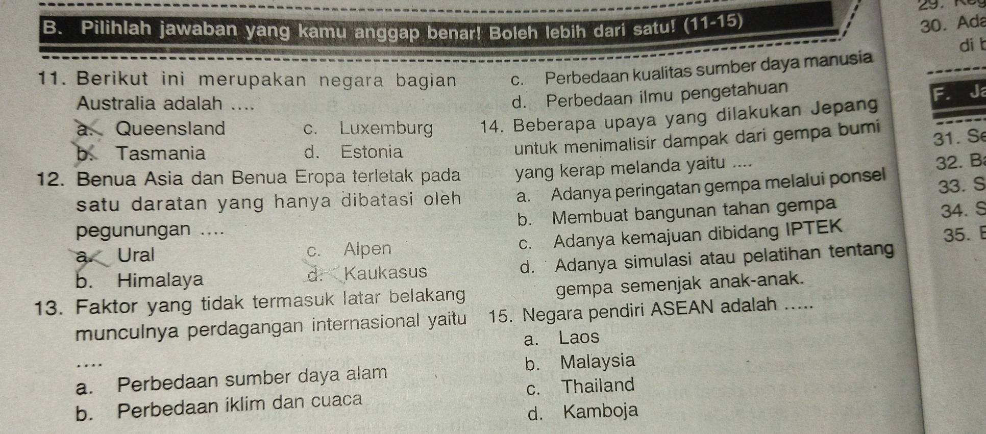 Pilihlah jawaban yang kamu anggap benar! Boleh lebih dari satu! (11-15)
30. Ada
di b
11. Berikut ini merupakan negara bagian c. Perbedaan kualitas sumber daya manusia
Australia adalah ....
d. Perbedaan ilmu pengetahuan
a. Queensland c. Luxemburg 14. Beberapa upaya yang dilakukan Jepang
31. S
b. Tasmania d. Estonia
untuk menimalisir dampak dari gempa bumi
12. Benua Asia dan Benua Eropa terletak pada
yang kerap melanda yaitu ....
satu daratan yang hanya dibatasi oleh .
a. Adanya peringatan gempa melalui ponsel 32. B
33. S
b. Membuat bangunan tahan gempa
34. S
pegunungan ....
a Ural c. Alpen
c. Adanya kemajuan dibidang IPTEK
35. E
b. Himalaya d. Kaukasus d. Adanya simulasi atau pelatihan tentan
gempa semenjak anak-anak.
13. Faktor yang tidak termasuk latar belakang 
munculnya perdagangan internasional yaitu 15. Negara pendiri ASEAN adalah
a. Laos
_
b. Malaysia
a. Perbedaan sumber daya alam
c. Thailand
b. Perbedaan iklim dan cuaca
d. Kamboja