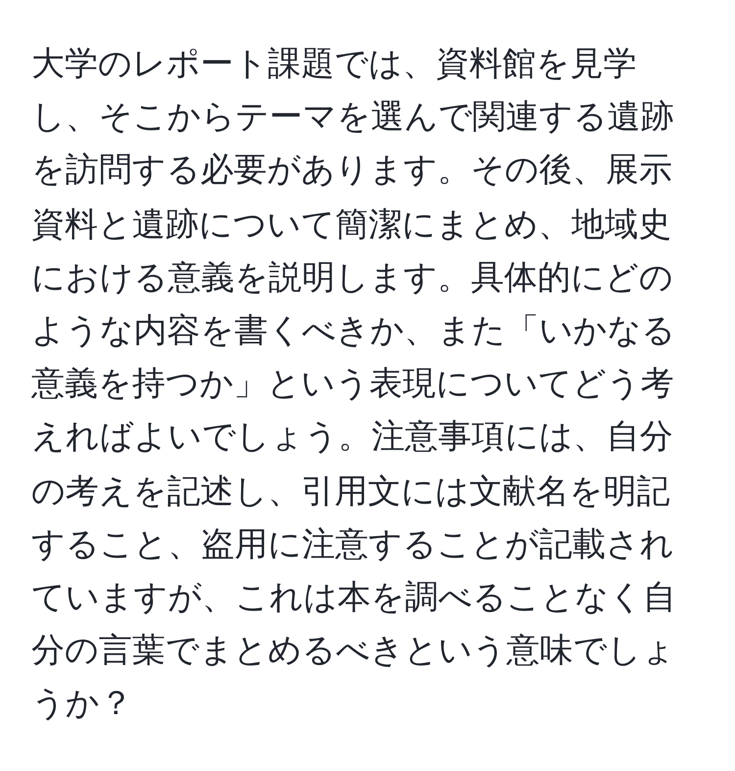 大学のレポート課題では、資料館を見学し、そこからテーマを選んで関連する遺跡を訪問する必要があります。その後、展示資料と遺跡について簡潔にまとめ、地域史における意義を説明します。具体的にどのような内容を書くべきか、また「いかなる意義を持つか」という表現についてどう考えればよいでしょう。注意事項には、自分の考えを記述し、引用文には文献名を明記すること、盗用に注意することが記載されていますが、これは本を調べることなく自分の言葉でまとめるべきという意味でしょうか？