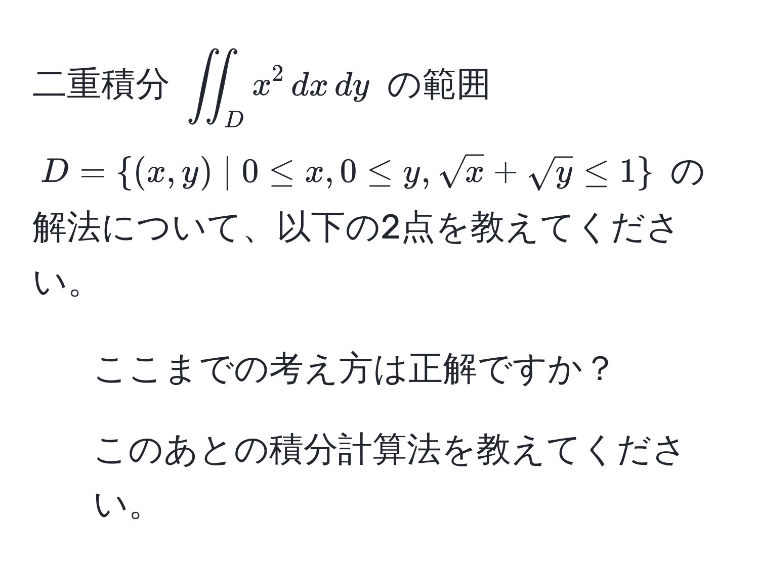 二重積分 $iint_D x^(2 , dx , dy$ の範囲 $D = (x, y) | 0 ≤ x, 0 ≤ y, sqrt(x) + sqrty) ≤ 1$ の解法について、以下の2点を教えてください。 
1) ここまでの考え方は正解ですか？ 
2) このあとの積分計算法を教えてください。