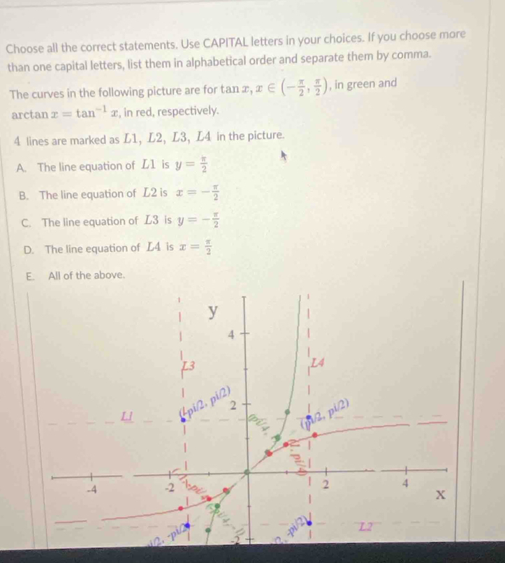 Choose all the correct statements. Use CAPITAL letters in your choices. If you choose more
than one capital letters, list them in alphabetical order and separate them by comma.
The curves in the following picture are for tan x,x∈ (- π /2 , π /2 ) , in green and
arctan x=tan^(-1)x , in red, respectively.
4 lines are marked as L1, L2, L3, L4 in the picture.
A. The line equation of L1 is y= π /2 
B. The line equation of L2 is x=- π /2 
C. The line equation of L3 is y=- π /2 
D. The line equation of L4 is x= π /2 
E. All of the above.