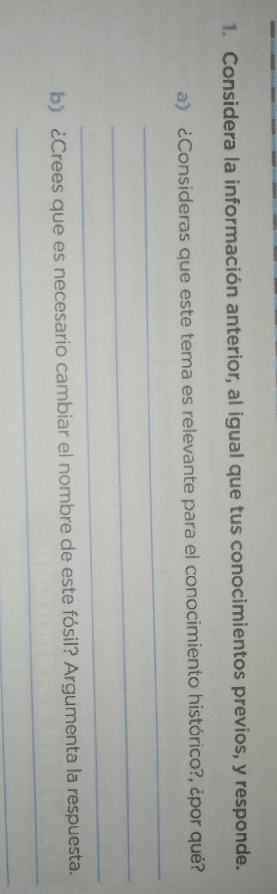 Considera la información anterior, al igual que tus conocimientos previos, y responde. 
a) ¿Consideras que este tema es relevante para el conocimiento histórico?, ¿por qué? 
_ 
_ 
_ 
_ 
b) ¿Crees que es necesario cambiar el nombre de este fósil? Argumenta la respuesta. 
_