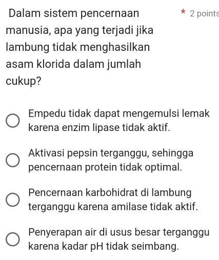 Dalam sistem pencernaan 2 points
manusia, apa yang terjadi jika
lambung tidak menghasilkan
asam klorida dalam jumlah
cukup?
Empedu tidak dapat mengemulsi lemak
karena enzim lipase tidak aktif.
Aktivasi pepsin terganggu, sehingga
pencernaan protein tidak optimal.
Pencernaan karbohidrat di lambung
terganggu karena amilase tidak aktif.
Penyerapan air di usus besar terganggu
karena kadar pH tidak seimbang.