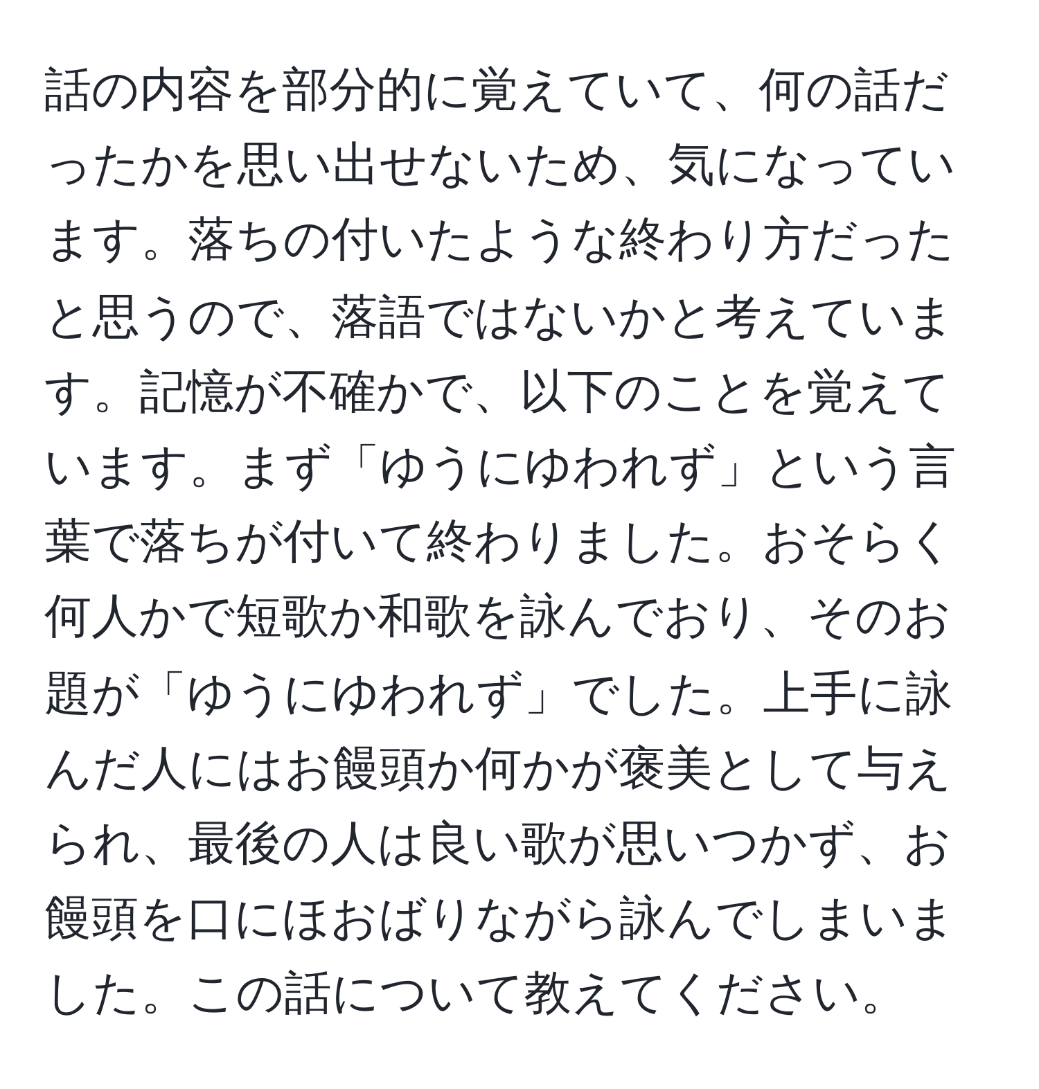 話の内容を部分的に覚えていて、何の話だったかを思い出せないため、気になっています。落ちの付いたような終わり方だったと思うので、落語ではないかと考えています。記憶が不確かで、以下のことを覚えています。まず「ゆうにゆわれず」という言葉で落ちが付いて終わりました。おそらく何人かで短歌か和歌を詠んでおり、そのお題が「ゆうにゆわれず」でした。上手に詠んだ人にはお饅頭か何かが褒美として与えられ、最後の人は良い歌が思いつかず、お饅頭を口にほおばりながら詠んでしまいました。この話について教えてください。