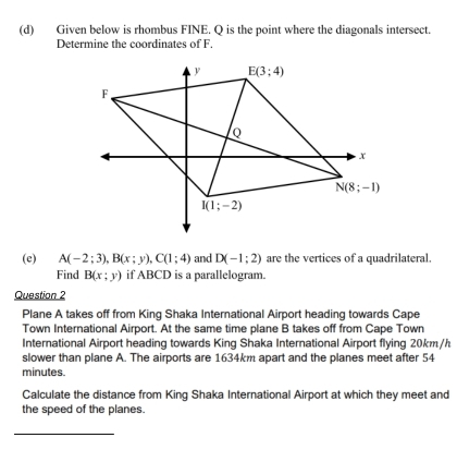 Given below is rhombus FINE. Q is the point where the diagonals intersect.
Determine the coordinates of F.
(e) A(-2;3),B(x;y),C(1;4) and D(-1;2) are the vertices of a quadrilateral.
Find B(x;y) if ABCD is a parallelogram.
Question 2
Plane A takes off from King Shaka International Airport heading towards Cape
Town International Airport. At the same time plane B takes off from Cape Town
International Airport heading towards King Shaka International Airport flying 20km/h
slower than plane A. The airports are 1634km apart and the planes meet after 54
minutes.
Calculate the distance from King Shaka International Airport at which they meet and
the speed of the planes.
_