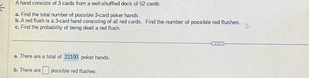 A hand consists of 3 cards from a well-shuffled deck of 52 cards. 
a. Find the total number of possible 3 -card poker hands. 
b. A red flush is a 3 -card hand consisting of all red cards. Find the number of possible red flushes. 
c. Find the probability of being dealt a red flush. 
a. There are a total of 22100 poker hands. 
b. There are □ possible red flushes.