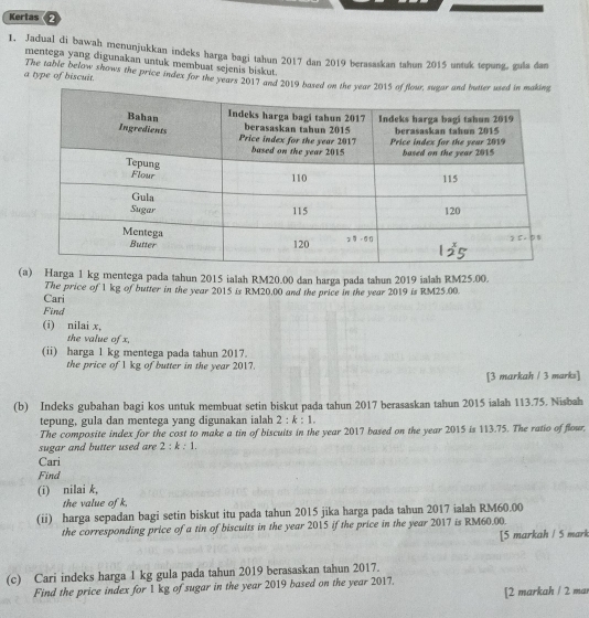 Kertas 2
1. Jadual di bawah menunjukkan indeks harga bagi tahun 2017 dan 2019 berasaskan tahun 2015 untuk tepung, gula dan
mentega yang dīgunakan untuk membuat sejenis biskut.
a type of biscuit. The table below shows the price index for the years 2017 and 2019
(a) Harga 1 kg mentega pada tahun 2015 ialah RM20.00 dan harga pada tahun 2019 ialah RM25.00.
Cari The price of 1 kg of butter in the year 2015 is RM20.00 and the price in the year 2019 is RM25.00.
Find
(i) nilai x,
the value of x,
(ii) harga 1 kg mentega pada tahun 2017.
the price of 1 kg of butter in the year 2017.
[3 markah / 3 marks]
(b) Indeks gubahan bagi kos untuk membuat setin biskut pada tahun 2017 berasaskan tahun 2015 ialah 113.75. Nisbah
tepung, gula dan mentega yang digunakan ialah 2:k:1.
The composite index for the cost to make a tin of biscuits in the year 2017 based on the year 2015 is 113.75. The ratio of flour.
sugar and butter used are 2:k:1.
Cari
Find
(i) nilai k,
the value of k,
(ii) harga sepadan bagi setin biskut itu pada tahun 2015 jika harga pada tahun 2017 ialah RM60.00
the corresponding price of a tin of biscuits in the year 2015 if the price in the year 2017 is RM60.00.
[5 markah / 5 mark
(c) Cari indeks harga 1 kg gula pada tahun 2019 berasaskan tahun 2017.
Find the price index for 1 kg of sugar in the year 2019 based on the year 2017.
[2 markah / 2 mai