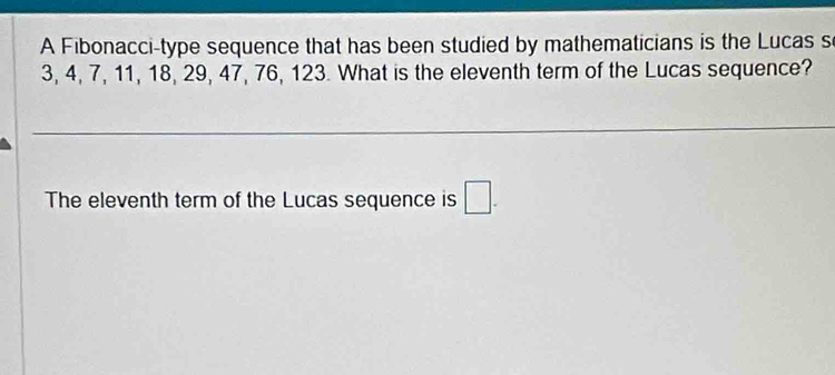 A Fibonacci-type sequence that has been studied by mathematicians is the Lucas s
3, 4, 7, 11, 18, 29, 47, 76, 123. What is the eleventh term of the Lucas sequence? 
The eleventh term of the Lucas sequence is □.