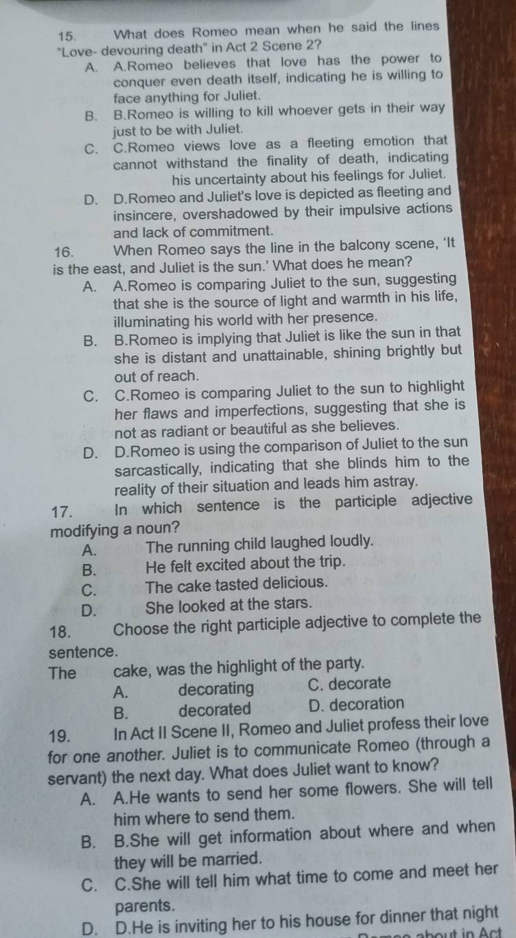 What does Romeo mean when he said the lines
"Love- devouring death" in Act 2 Scene 2?
A. A.Romeo believes that love has the power to
conquer even death itself, indicating he is willing to
face anything for Juliet.
B. B.Romeo is willing to kill whoever gets in their way
just to be with Juliet.
C. C.Romeo views love as a fleeting emotion that
cannot withstand the finality of death, indicating
his uncertainty about his feelings for Juliet.
D. D.Romeo and Juliet's love is depicted as fleeting and
insincere, overshadowed by their impulsive actions
and lack of commitment.
16. When Romeo says the line in the balcony scene, ‘It
is the east, and Juliet is the sun.' What does he mean?
A. A.Romeo is comparing Juliet to the sun, suggesting
that she is the source of light and warmth in his life,
illuminating his world with her presence.
B. B.Romeo is implying that Juliet is like the sun in that
she is distant and unattainable, shining brightly but
out of reach.
C. C.Romeo is comparing Juliet to the sun to highlight
her flaws and imperfections, suggesting that she is
not as radiant or beautiful as she believes.
D. D.Romeo is using the comparison of Juliet to the sun
sarcastically, indicating that she blinds him to the
reality of their situation and leads him astray.
17. In which sentence is the participle adjective
modifying a noun?
A. The running child laughed loudly.
B. He felt excited about the trip.
C. The cake tasted delicious.
D. She looked at the stars.
18. Choose the right participle adjective to complete the
sentence.
The the cake, was the highlight of the party.
A. decorating C. decorate
B. decorated D. decoration
19. In Act II Scene II, Romeo and Juliet profess their love
for one another. Juliet is to communicate Romeo (through a
servant) the next day. What does Juliet want to know?
A. A.He wants to send her some flowers. She will tell
him where to send them.
B. B.She will get information about where and when
they will be married.
C. C.She will tell him what time to come and meet her
parents.
D. D.He is inviting her to his house for dinner that night