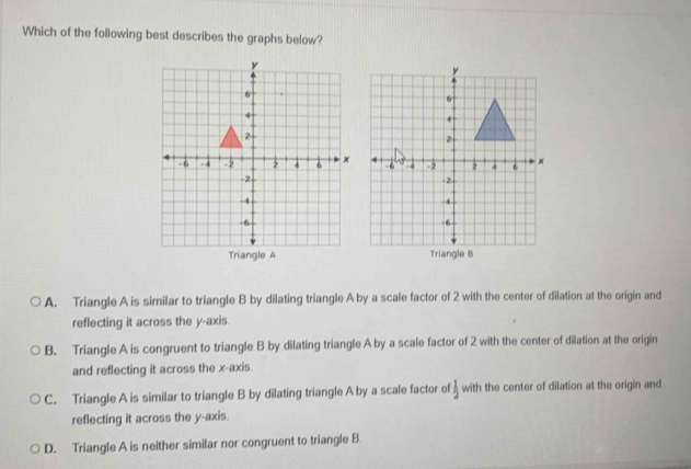 Which of the following best describes the graphs below?
Triangle A riangB
A. Triangle A is similar to triangle B by dilating triangle A by a scale factor of 2 with the center of dilation at the origin and
reflecting it across the y-axis.
B. Triangle A is congruent to triangle B by dilating triangle A by a scale factor of 2 with the center of dilation at the origin
and reflecting it across the x-axis.
C. Triangle A is similar to triangle B by dilating triangle A by a scale factor of  1/2  with the center of dilation at the origin and
reflecting it across the y-axis.
D. Triangle A is neither similar nor congruent to triangle B.