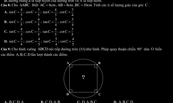 D. đương tháng d là tiếp tuyen của đương tron và A là tiếp điểm.
Câu 8: Cho △ ABC. Biết AC=6cm, AB=8cm, BC=10cm.Tính các tỉ số lượng giác của góc C.
A. sin C= 4/5 ; cos C= 3/5 ; tan C= 4/3 ; cot C= 3/4 
B. sin C= 3/5  : cos C= 4/5  : tan C= 3/4  : cot C= 5/4 
C. sin C= 4/3  : cos C= 3/5  : tan C= 4/5  : cot C= 3/5 
D. sin C= 3/4 ; cos C= 4/5 ; tan C= 5/4 ; cot C= 4/5 
Câu 9: Cho hình vuông ABCD nội tiếp đường tròn (O)như hình. Phép quay thuận chiều 90° tâm O biến
các điểm A, B, C,D lần lượt thành các điểm:
AB C D A B. C. D. A. B C. DABC D. A. B. C. D