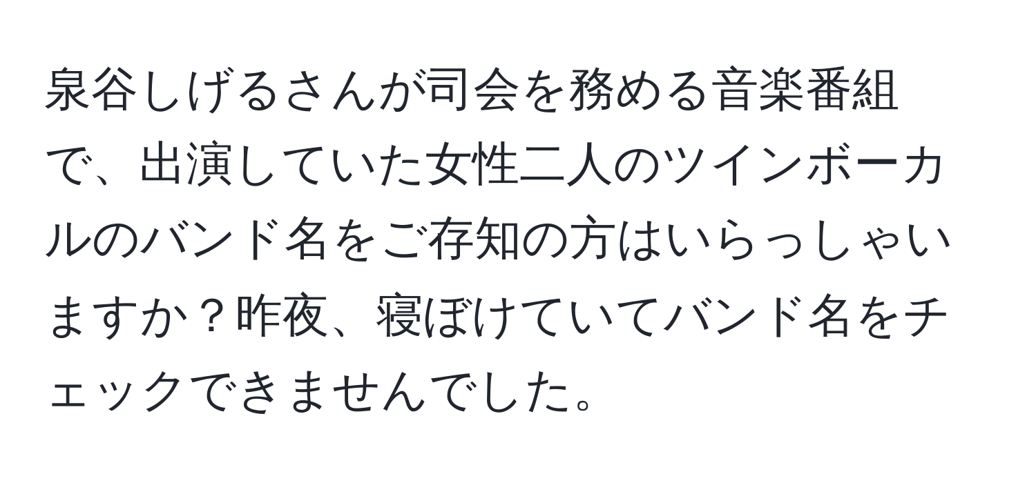 泉谷しげるさんが司会を務める音楽番組で、出演していた女性二人のツインボーカルのバンド名をご存知の方はいらっしゃいますか？昨夜、寝ぼけていてバンド名をチェックできませんでした。