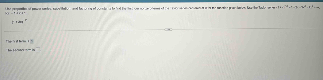 Use properties of power series, substitution, and factoring of constants to find the first four nonzero terms of the Taylor series centered at 0 for the function given below. Use the Taylor series (1+x)^-2=1-2x+3x^2-4x^3+·s ,
for-1 .
(1+3x)^-2
The first term is 1. 
The second term is □ .