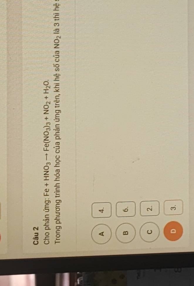 Cho phản ứng: Fe+HNO_3to Fe(NO_3)_3+NO_2+H_2O. 
Trong phương trình hóa học của phản ứng trên, khi hệ số của NO_2 là 3 thì hệ:
A 4.
B 6.
THU
C 2.
8
D 3.