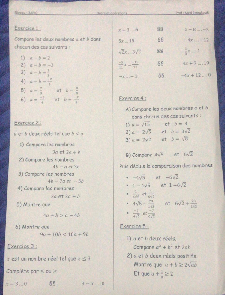 Niveau : 3APIC Ordre et opérations  Prof : Med Ettoukouki
Exercice 1 : x-8...-5
x+3...6
Compare les deux nombres a et b dans 5x...15 55 -4x....-12
chacun des cas suivants :
sqrt(2)x...3sqrt(2) 55  1/3 x....1
1) a-b=2
2) a-b=-3  (-5)/11 * ... (-15)/11  §§ 4x+7...19
3) a-b= 1/3  §5 -4x+12...0
-x...-3
4) a-b= (-2)/5 
5) a= 7/3  et b= 8/5 
6) a= (-3)/4  et b= (-7)/9  Exercice 4 :
A)Compare les deux nombres a et b
dans chacun des cas suivants :
Exercice 2 :
1) a=sqrt(15) et b=4
a et b deux réels tel que b
2) a=2sqrt(5) et b=3sqrt(2)
3) a=2sqrt(2) et b=sqrt(8)
1) Compare les nombres
3a et 2a+b
B) Compare 4sqrt(5) et 6sqrt(2)
2) Compare les nombres
4b-a et 3b Puis déduis la comparaison des nombres
3) Compare les nombres
-4sqrt(5) et -6sqrt(2)
4b-7a et - 3b
4) Compare les nombres
1-4sqrt(5) et 1-6sqrt(2)
3a et 2a+b
 1/4sqrt(5)  et  1/6sqrt(2) 
4sqrt(5)+ 73/143 
5) Montre que et 6sqrt(2)+ 73/143 
4a+b>a+4b
 (-7)/4sqrt(5)  et  (-7)/6sqrt(2) 
6) Montre que Exercice 5 :
9a+10b<10a+9b
1) a et b deux réels.
Exercice 3 : Compare a^2+b^2 et 2ab
x est un nombre réel tel que x≤ 3
2) a et b deux réels positifs.
Montre que a+b≥ 2sqrt(ab)
Complète par ≤ ou≥ Et que a+ 1/a ≥ 2
x-3...0 §§ 3-x....0