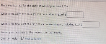 The sales tax rate for the state of Washington was 7.3%. 
What is the sales tax on a $3,100 car in Washington? $□
What is the final cost of a $3,100 car in Washington, including tax □ 
Round your answers to the nearest cent as needed. 
Question Help: Post to forum