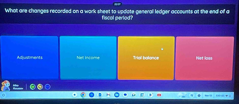 22/27
What are changes recorded on a work sheet to update general ledger accounts at the end of a
fiscal period?
Adjustments Net income Trial balance Net loss
Niko
Roussev
Nov 18