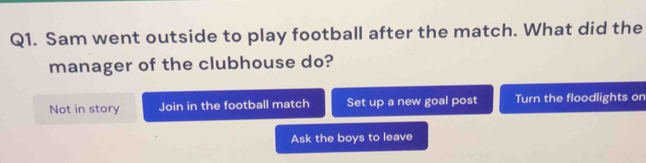 Sam went outside to play football after the match. What did the
manager of the clubhouse do?
Not in story Join in the football match Set up a new goal post Turn the floodlights on
Ask the boys to leave