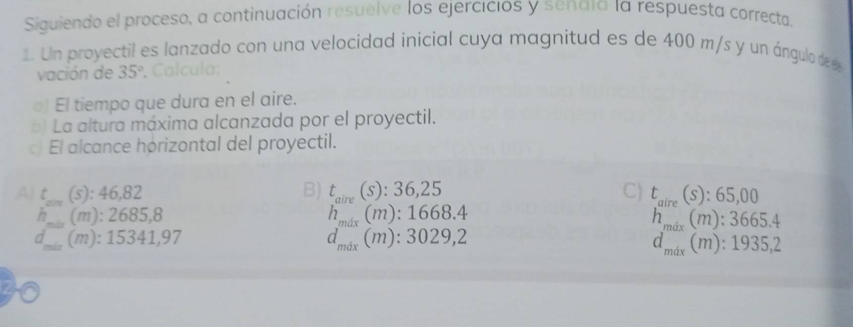 Siguiendo el proceso, a continuación resuelve los ejercicios y senaía la respuesta correcta.
1. Un proyectil es lanzado con una velocidad inicial cuya magnitud es de 400 m/s y un ángulo de e
vación de 35°. Calcula:
El tiempo que dura en el aire.
b) La altura máxima alcanzada por el proyectil.
c) El alcance horizontal del proyectil.
A) t (s): 46,82 B) t_aire(s):36,25 C) t_aire(s):65,00
n (m): 2685,8
h_max(m):1668.4
h_max(m):3665.4
d (m) : 15341,97 d_max(m):3029,2
d_mix(m):1935,2