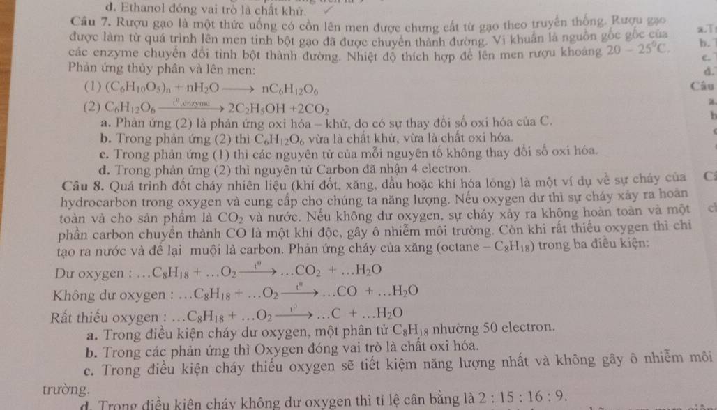 d. Ethanol đóng vai trò là chất khử.
Câu 7. Rượu gạo là một thức uống có cồn lên men được chưng cất từ gạo theo truyền thống. Rượu gạo
được làm từ quá trình lên men tinh bột gao đã được chuyên thành đường. Vi khuẩn là nguồn gốc gốc của a.T
các enzyme chuyển đổi tinh bột thành đường. Nhiệt độ thích hợp để lên men rượu khoảng 20-25°C. b.
c.
Phản ứng thủy phân và lên men: d.
(1) (C_6H_10O_5)_n+nH_2Oto nC_6H_12O_6 Câu
(2) C_6H_12O_6xrightarrow t^0,cndyme2C_2H_5OH+2CO_2
a. Phản ứng (2) là phản ứng oxi hóa - khử, do có sự thay đổi số oxi hóa của C.
b
b. Trong phản ứng (2) thì C_6H_12O_6 vừa là chất khử, vừa là chất oxi hóa.
c. Trong phản ứng (1) thì các nguyên tử của mỗi nguyên tố không thay đổi số oxi hóa.
d. Trong phản ứng (2) thì nguyên tử Carbon đã nhận 4 electron.
Câu 8. Quá trình đốt cháy nhiên liệu (khí đốt, xăng, dầu hoặc khí hóa lỏng) là một ví dụ về sự cháy của C
hydrocarbon trong oxygen và cung cấp cho chúng ta năng lượng. Nếu oxygen dư thì sự cháy xảy ra hoàn
toàn và cho sản phầm là CO_2 và nước. Nếu không dư oxygen, sự cháy xảy ra không hoàn toàn và một cl
phần carbon chuyển thành CO là một khí độc, gây ô nhiễm môi trường. Còn khi rất thiếu oxygen thì chiỉ
tạo ra nước và để lại muội là carbon. Phản ứng cháy của xăng (octane -C_8H_18) trong ba điều kiện:
Du oxygen : . C_8H_18+...O_2xrightarrow f^n...CO_2+...H_2O
Không dư oxygen : .. C_8H_18+...O_2xrightarrow i^n...CO+...H_2O
Rất thiếu oxygen : . . C_8H_18+...O_2xrightarrow i^0...C+...H_2O
a. Trong điều kiện cháy dư oxygen, một phân tử C_8H_18 nhường 50 electron.
b. Trong các phản ứng thì Oxygen đóng vai trò là chất oxi hóa.
c. Trong điều kiện cháy thiếu oxygen sẽ tiết kiệm năng lượng nhất và không gây ô nhiễm môi
trường.
d Trong điều kiện cháy không dư oxygen thì tỉ lệ cân bằng là 2:15:16:9.