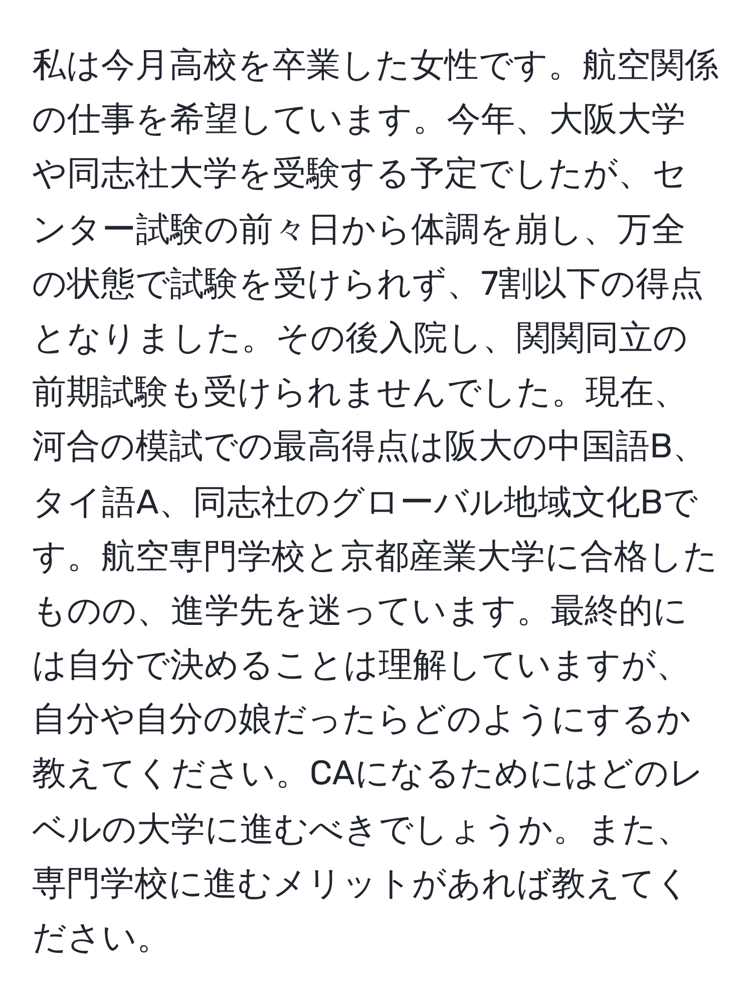 私は今月高校を卒業した女性です。航空関係の仕事を希望しています。今年、大阪大学や同志社大学を受験する予定でしたが、センター試験の前々日から体調を崩し、万全の状態で試験を受けられず、7割以下の得点となりました。その後入院し、関関同立の前期試験も受けられませんでした。現在、河合の模試での最高得点は阪大の中国語B、タイ語A、同志社のグローバル地域文化Bです。航空専門学校と京都産業大学に合格したものの、進学先を迷っています。最終的には自分で決めることは理解していますが、自分や自分の娘だったらどのようにするか教えてください。CAになるためにはどのレベルの大学に進むべきでしょうか。また、専門学校に進むメリットがあれば教えてください。