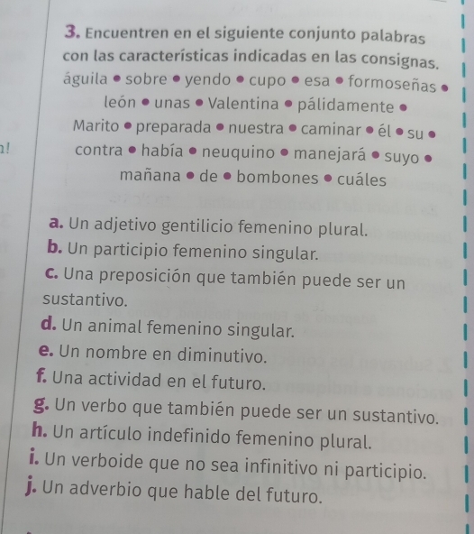 Encuentren en el siguiente conjunto palabras 
con las características indicadas en las consignas. 
águila ● sobre ● yendo ● cupo ● esa ● formoseñas 
león ● unas ● Valentina ● pálidamente 
Marito ● preparada ● nuestra ● caminar el su 
! contra ● había . neuquino ● manejará ● suyo 
mañana ● de ● bombones ● cuáles 
a. Un adjetivo gentilicio femenino plural. 
b. Un participio femenino singular. 
c. Una preposición que también puede ser un 
sustantivo. 
d. Un animal femenino singular. 
e. Un nombre en diminutivo. 
f. Una actividad en el futuro. 
g. Un verbo que también puede ser un sustantivo. 
h. Un artículo indefinido femenino plural. 
i. Un verboide que no sea infinitivo ni participio. 
j. Un adverbio que hable del futuro.