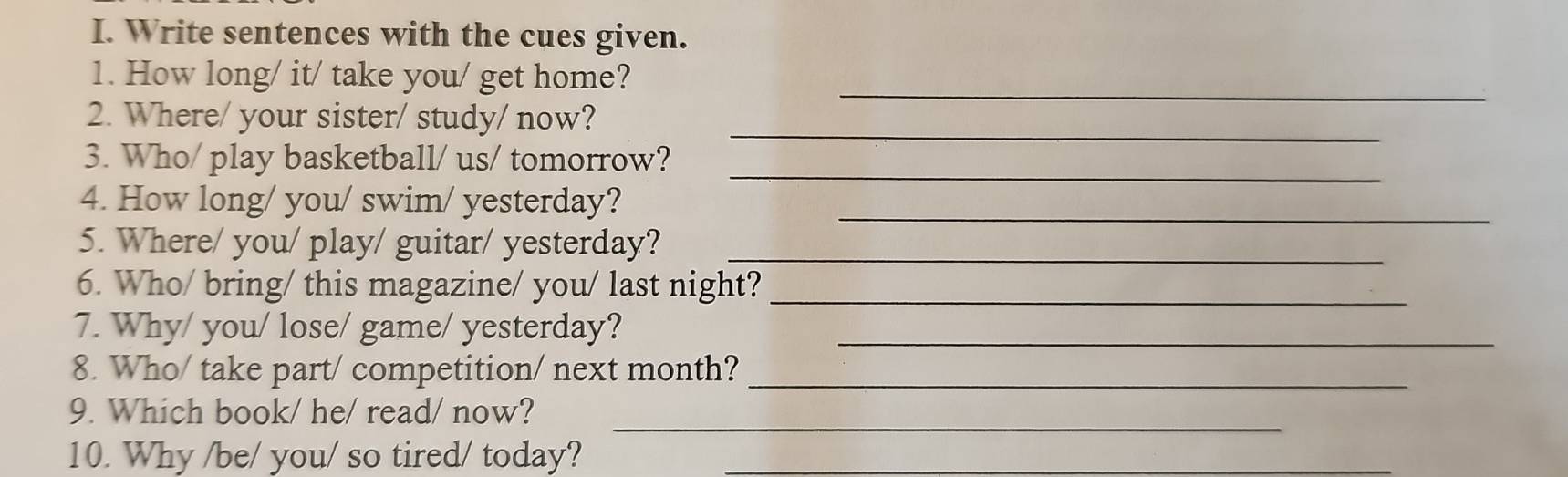 Write sentences with the cues given. 
_ 
1. How long/ it/ take you/ get home? 
_ 
2. Where/ your sister/ study/ now? 
_ 
3. Who/ play basketball/ us/ tomorrow? 
_ 
4. How long/ you/ swim/ yesterday? 
5. Where/ you/ play/ guitar/ yesterday?_ 
6. Who/ bring/ this magazine/ you/ last night? 
_ 
7. Why/ you/ lose/ game/ yesterday?_ 
8. Who/ take part/ competition/ next month?_ 
_ 
9. Which book/ he/ read/ now? 
10. Why /be/ you/ so tired/ today?_