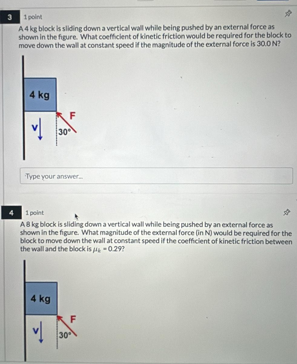 3 1 point
A 4 kg block is sliding down a vertical wall while being pushed by an external force as
shown in the figure. What coeffcient of kinetic friction would be required for the block to
move down the wall at constant speed if the magnitude of the external force is 30.0 N?
Type your answer...
4 1 point
A 8 kg block is sliding down a vertical wall while being pushed by an external force as
shown in the figure. What magnitude of the external force (in N) would be required for the
block to move down the wall at constant speed if the coeffcient of kinetic friction between
the wall and the block is mu _k=0.29 2
4 kg
F
v 30°