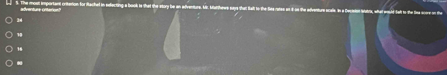 The most important criterion for Rachel in selecting a book is that the story be an adventure. Mr. Matthews says that Salt to the Sea rates an 8 on the adventure scale. In a Decision Matrix, what would Salt to the Sea score on the
adventure criterion?
24
10
16
80