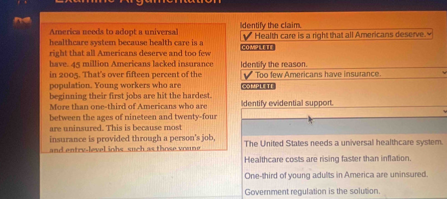 Identify the claim.
America needs to adopt a universal
√ Health care is a right that all Americans deserve. 
healthcare system because health care is a COMPLETE
right that all Americans deserve and too few
have. 45 million Americans lacked insurance Identify the reason.
in 2005. That's over fifteen percent of the V Too few Americans have insurance.
population. Young workers who are COMPLETE
beginning their first jobs are hit the hardest.
More than one-third of Americans who are Identify evidential support.
between the ages of nineteen and twenty-four
are uninsured. This is because most
insurance is provided through a person’s job,
and entry-level jobs such as those young The United States needs a universal healthcare system.
Healthcare costs are rising faster than inflation.
One-third of young adults in America are uninsured.
Government regulation is the solution.