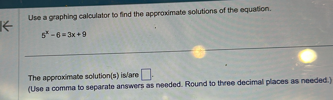 Use a graphing calculator to find the approximate solutions of the equation.
5^x-6=3x+9
The approximate solution(s) is/are □ . 
(Use a comma to separate answers as needed. Round to three decimal places as needed.)