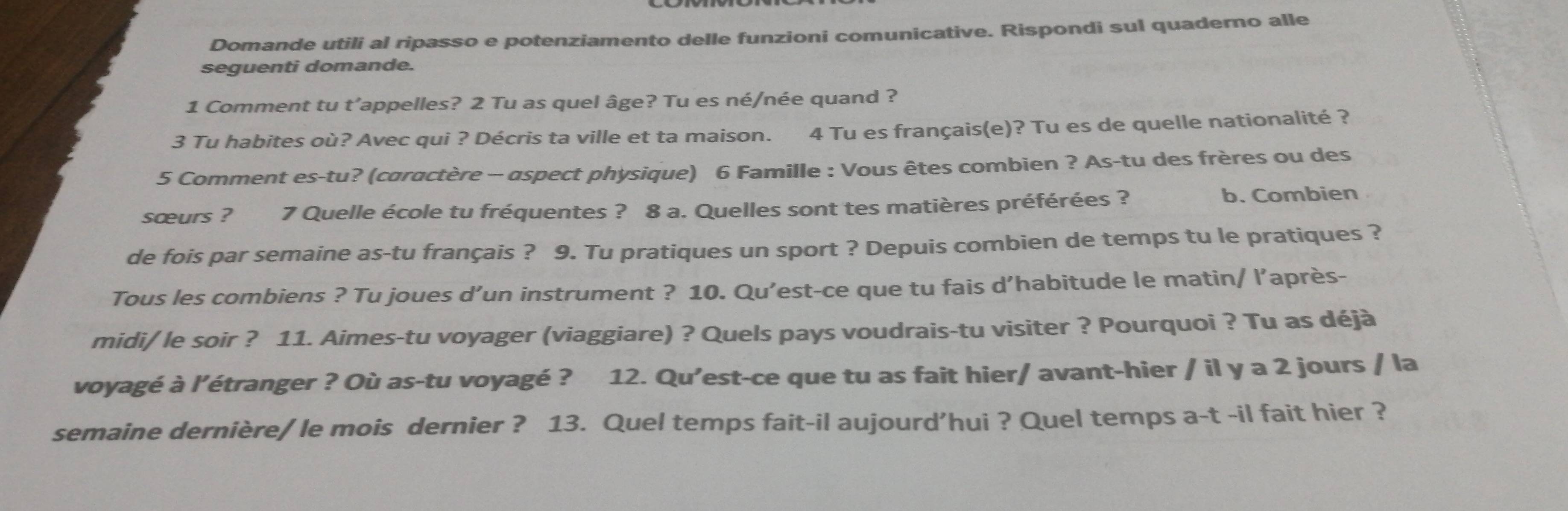 Domande utili al ripasso e potenziamento delle funzioni comunicative. Rispondi sul quaderno alle 
seguenti domande. 
1 Comment tu t’appelles? 2 Tu as quel âge? Tu es né/née quand ? 
3 Tu habites où? Avec qui ? Décris ta ville et ta maison. 4 Tu es français(e)? Tu es de quelle nationalité ? 
5 Comment es-tu? (caractère - aspect physique) 6 Famille : Vous êtes combien ? As-tu des frères ou des 
sœurs ? 7 Quelle école tu fréquentes ? 8 a. Quelles sont tes matières préférées ? b. Combien 
de fois par semaine as-tu français ? 9. Tu pratiques un sport ? Depuis combien de temps tu le pratiques ? 
Tous les combiens ? Tu joues d’un instrument ? 10. Qu’est-ce que tu fais d’habitude le matin/ l’après- 
midi/ le soir ? 11. Aimes-tu voyager (viaggiare) ? Quels pays voudrais-tu visiter ? Pourquoi ? Tu as déjà 
voyagé à l’étranger ? Où as-tu voyagé ? 12. Qu’est-ce que tu as fait hier/ avant-hier / il y a 2 jours / la 
semaine dernière/ le mois dernier ? 13. Quel temps fait-il aujourd'hui ? Quel temps a-t -il fait hier ?