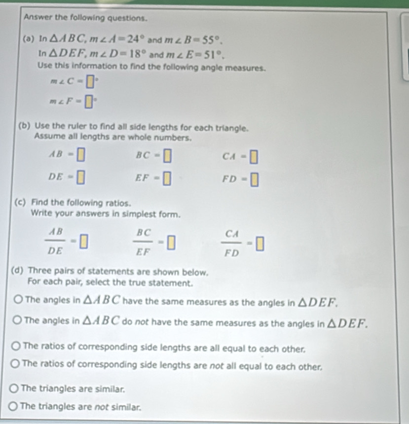 Answer the following questions.
(a) In △ ABC, m∠ A=24° and m∠ B=55°. 
In △ DEF, m∠ D=18° and m∠ E=51°. 
Use this information to find the following angle measures.
m∠ C=□°
m∠ F=□°
(b) Use the ruler to find all side lengths for each triangle.
Assume all lengths are whole numbers.
AB=□ BC=□ CA=□
DE=□ EF=□ FD=□
(c) Find the following ratios.
Write your answers in simplest form.
 AB/DE =□  BC/EF =□  CA/FD =□
(d) Three pairs of statements are shown below.
For each pair, select the true statement.
The angles in △ ABC have the same measures as the angles in △ DEF.
The angles in △ ABC do not have the same measures as the angles in △ DEF.
The ratios of corresponding side lengths are all equal to each other.
The ratios of corresponding side lengths are not all equal to each other,
The triangles are similar.
The triangles are not similar.