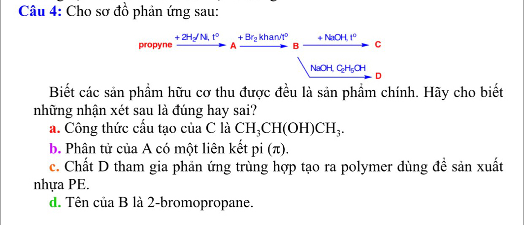 Cho sơ đồ phản ứng sau:
propyne B C
A
to
NaOH, C_2H_5OH
D
Biết các sản phẩm hữu cơ thu được đều là sản phẩm chính. Hãy cho biết
những nhận xét sau là đúng hay sai?
a. Công thức cấu tạo của C là CH_3CH(OH)CH_3.
b. Phân tử của A có một liên kết pi (π).
c. Chất D tham gia phản ứng trùng hợp tạo ra polymer dùng để sản xuất
nhựa PE.
d. Tên của B là 2 -bromopropane.