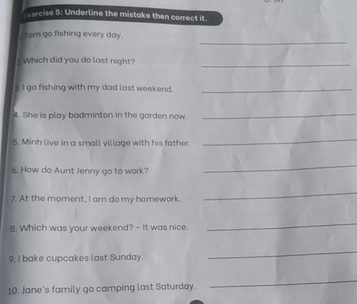 Underline the mistake then correct it. 
_ 
Tom go fishing every day. 
Which did you do last night?_ 
3. I go fishing with my dad last weekend._ 
4. She is play badminton in the garden now. 
_ 
5. Minh live in a small village with his father. 
_ 
6. How do Aunt Jenny go to work? 
_ 
7. At the moment, I am do my homework. 
_ 
8. Which was your weekend? - It was nice. 
_ 
9. I bake cupcakes last Sunday. 
_ 
10. Jane’s family go camping last Saturday. 
_