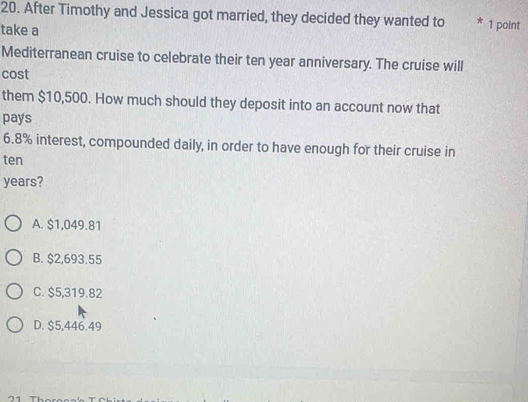 After Timothy and Jessica got married, they decided they wanted to * 1 point
take a
Mediterranean cruise to celebrate their ten year anniversary. The cruise will
cost
them $10,500. How much should they deposit into an account now that
pays
6.8% interest, compounded daily, in order to have enough for their cruise in
ten
years?
A. $1,049.81
B. $2,693.55
C. $5,319.82
D. $5,446.49
21 Tho ro