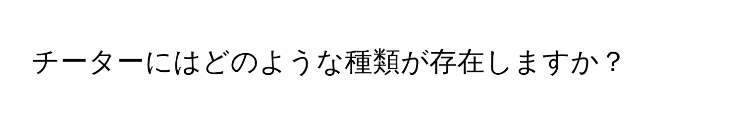 チーターにはどのような種類が存在しますか？