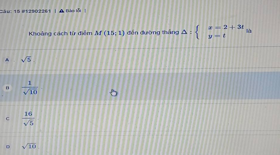 15 #12902261 Báo lỗi
Khoảng cách từ điễm M(15;1) đến đường thắng △ :beginarrayl x=2+3t y=tendarray.  |a
A . sqrt(5).
B  1/sqrt(10) ·
C  16/sqrt(5) ·
D sqrt(10).