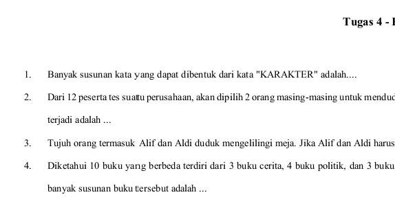 Tugas 4 - 1 
1. Banyak susunan kata yang dapat dibentuk dari kata "KARAKTER" adalah.... 
2. Dari 12 peserta tes suatu perusahaan, akan dipilih 2 orang masing-masing untuk mendud 
terjadi adalah ... 
3. Tujuh orang termasuk Alif dan Aldi duduk mengelilingi meja. Jika Alif dan Aldi harus 
4. Diketahui 10 buku yang berbeda terdiri dari 3 buku cerita, 4 buku politik, dan 3 buku 
banyak susunan buku tersebut adalah ...