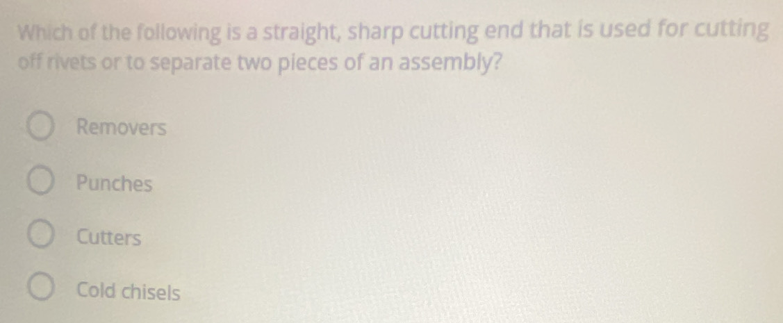 Which of the following is a straight, sharp cutting end that is used for cutting
off rivets or to separate two pieces of an assembly?
Removers
Punches
Cutters
Cold chisels