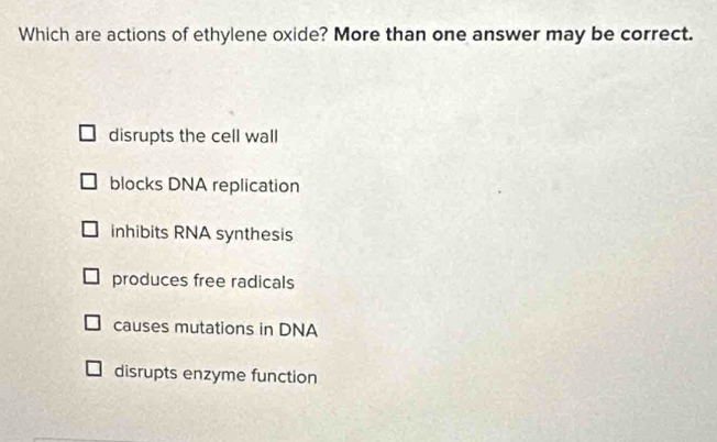 Which are actions of ethylene oxide? More than one answer may be correct.
disrupts the cell wall
blocks DNA replication
inhibits RNA synthesis
produces free radicals
causes mutations in DNA
disrupts enzyme function