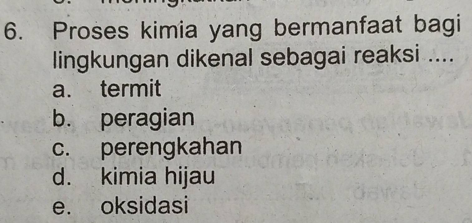 Proses kimia yang bermanfaat bagi
lingkungan dikenal sebagai reaksi ....
a. termit
b. peragian
c. perengkahan
d. kimia hijau
e. oksidasi