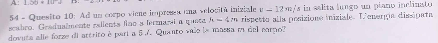 A: 1.56*10°J D.
54 - Quesito 10: Ad un corpo viene impressa una velocità iniziale v=12m/s in salita lungo un piano inclinato
scabro. Gradualmente rallenta fino a fermarsi a quota h=4m rispetto alla posizione iniziale. L’energia dissipata
dovuta alle forze di attrito è pari a 5 J. Quanto vale la massa m del corpo?