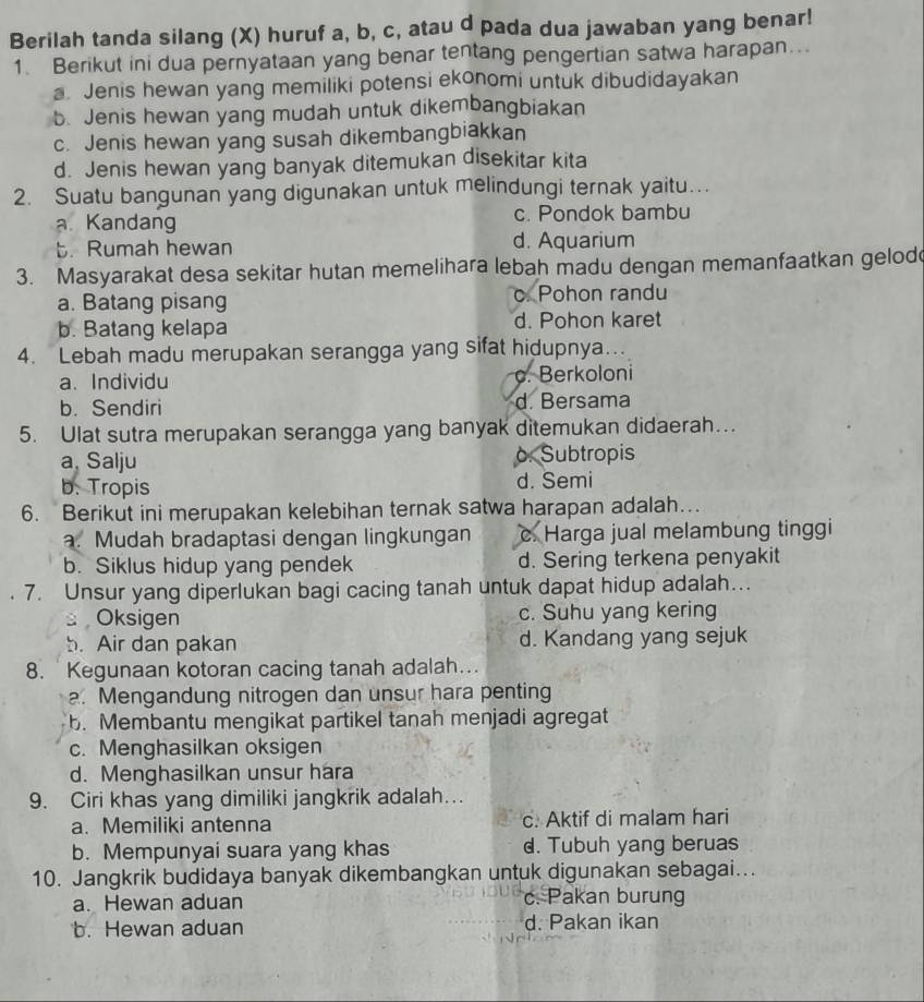 Berilah tanda silang (X) huruf a, b, c, atau d pada dua jawaban yang benar!
1. Berikut ini dua pernyataan yang benar tentang pengertian satwa harapan….
a. Jenis hewan yang memiliki potensi ekonomi untuk dibudidayakan
b. Jenis hewan yang mudah untuk dikembangbiakan
c. Jenis hewan yang susah dikembangbiakkan
d. Jenis hewan yang banyak ditemukan disekitar kita
2. Suatu bangunan yang digunakan untuk melindungi ternak yaitu.
a. Kandang c. Pondok bambu
t. Rumah hewan d. Aquarium
3. Masyarakat desa sekitar hutan memelihara lebah madu dengan memanfaatkan gelod
a. Batang pisang c. Pohon randu
b. Batang kelapa d. Pohon karet
4. Lebah madu merupakan serangga yang sifat hidupnya…..
a. Individu. Berkoloni
b. Sendiri d. Bersama
5. Ulat sutra merupakan serangga yang banyak ditemukan didaerah…..
a, Salju o. Subtropis
b. Tropis d. Semi
6. Berikut ini merupakan kelebihan ternak satwa harapan adalah…
a. Mudah bradaptasi dengan lingkungan c. Harga jual melambung tinggi
b. Siklus hidup yang pendek d. Sering terkena penyakit
7. Unsur yang diperlukan bagi cacing tanah untuk dapat hidup adalah…
Oksigen c. Suhu yang kering
b. Air dan pakan d. Kandang yang sejuk
8.  Kegunaan kotoran cacing tanah adalah...
a. Mengandung nitrogen dan unsur hara penting
b. Membantu mengikat partikel tanah menjadi agregat
c. Menghasilkan oksigen
d. Menghasilkan unsur hara
9. Ciri khas yang dimiliki jangkrik adalah…
a. Memiliki antenna c. Aktif di malam hari
b. Mempunyai suara yang khas d. Tubuh yang beruas
10. Jangkrik budidaya banyak dikembangkan untuk digunakan sebagai...
a. Hewan aduan c. Pakan burung
b. Hewan aduan d. Pakan ikan