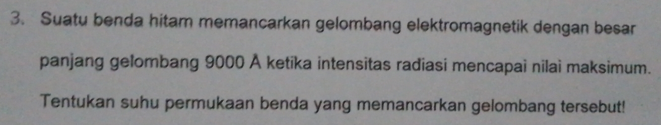 Suatu benda hitam memancarkan gelombang elektromagnetik dengan besar 
panjang gelombang 9000 Å ketika intensitas radiasi mencapai nilai maksimum. 
Tentukan suhu permukaan benda yang memancarkan gelombang tersebut!