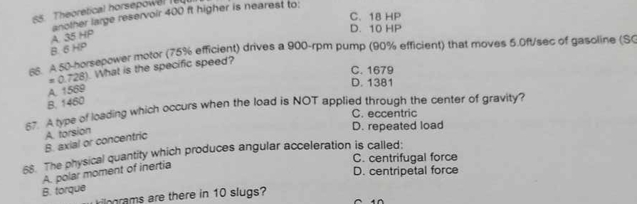 Theoretical horsepowel l
C. 18 HP
another large reservoir 400 ft higher is nearest to:
D. 10 HP
B. 6 HP A. 35 HP
66. A 50-horsepower motor (75% efficient) drives a 900-rpm pump (90% efficient) that moves 5.0ft/sec of gasoline (SC
C. 1679
= 0.728). What is the specific speed?
D. 1381
A. 1569
B. 1460
57. A type of loading which occurs when the load is NOT applied through the center of gravity?
C. eccentric
A. torsion
D. repeated load
B. axial or concentric
68. The physical quantity which produces angular acceleration is called:
C. centrifugal force
A. polar moment of inertia
D. centripetal force
B. torque
ngrams are there in 10 slugs?